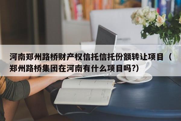 河南郑州路桥财产权信托信托份额转让项目（郑州路桥集团在河南有什么项目吗?）