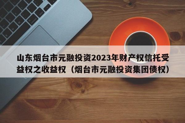 山东烟台市元融投资2023年财产权信托受益权之收益权（烟台市元融投资集团债权）