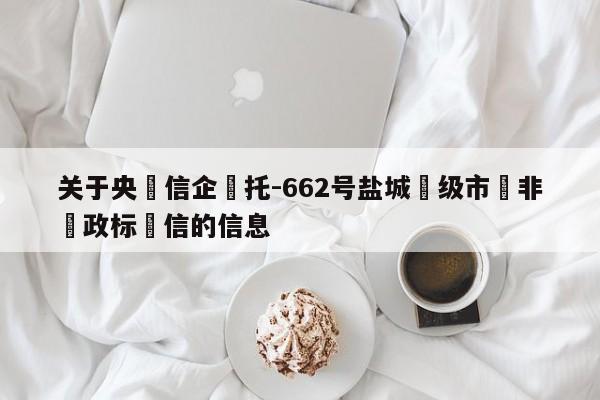 关于央‮信企‬托-662号盐城‮级市‬非‮政标‬信的信息