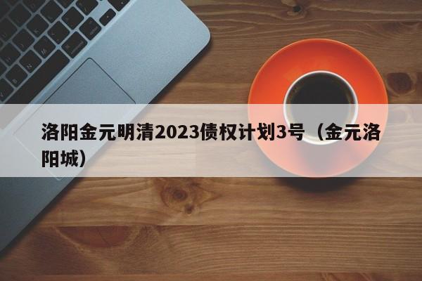 洛阳金元明清2023债权计划3号（金元洛阳城）