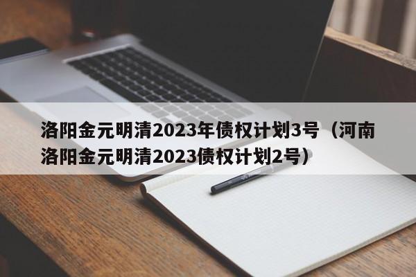 洛阳金元明清2023年债权计划3号（河南洛阳金元明清2023债权计划2号）