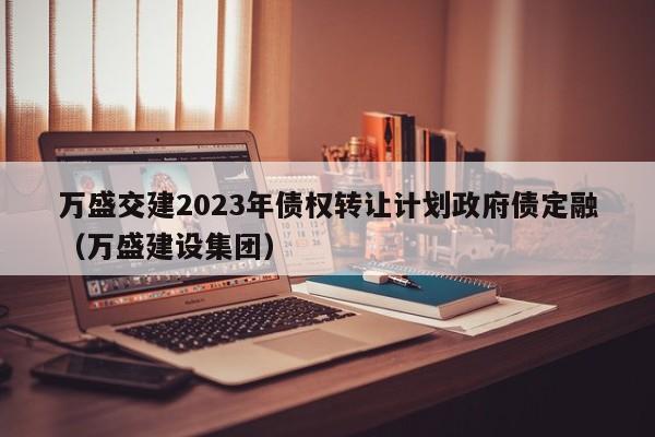 万盛交建2023年债权转让计划政府债定融（万盛建设集团）