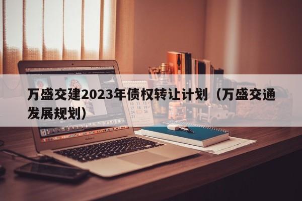 万盛交建2023年债权转让计划（万盛交通发展规划）