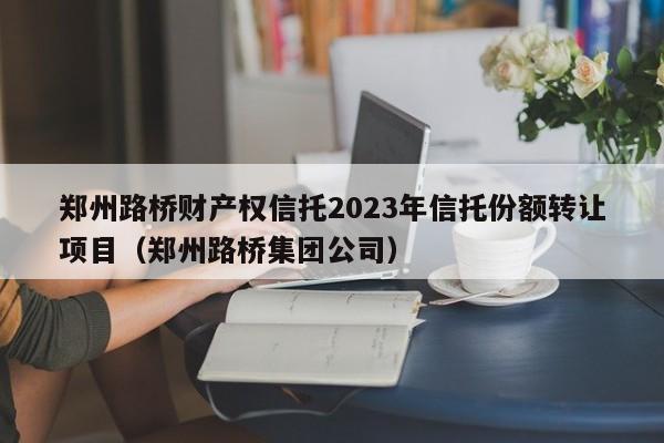 郑州路桥财产权信托2023年信托份额转让项目（郑州路桥集团公司）