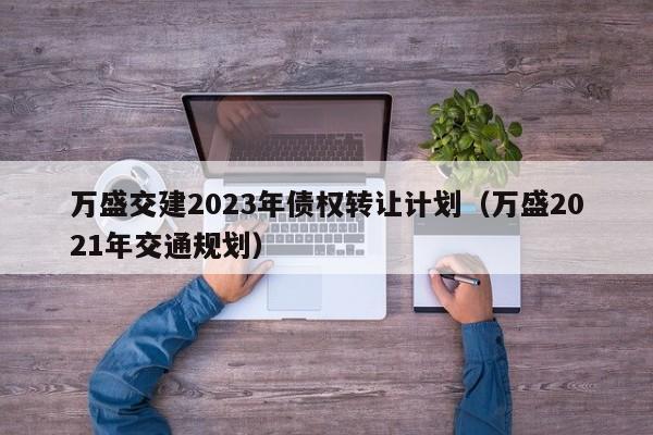 万盛交建2023年债权转让计划（万盛2021年交通规划）