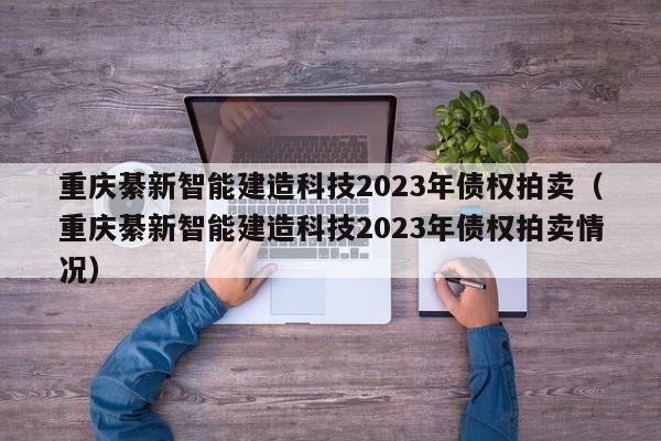 重庆綦新智能建造科技2023年债权拍卖（重庆綦新智能建造科技2023年债权拍卖情况）