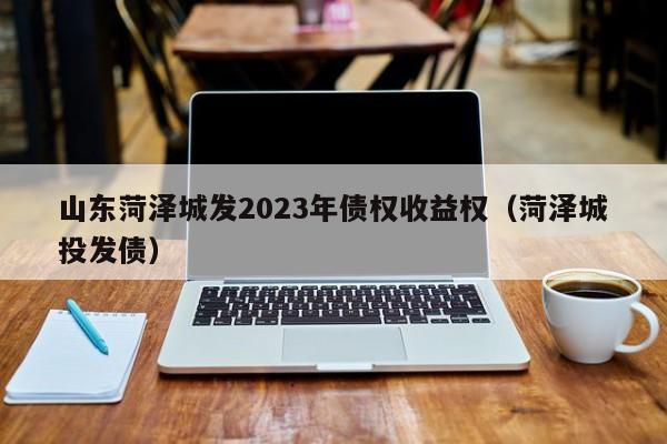 山东菏泽城发2023年债权收益权（菏泽城投发债）