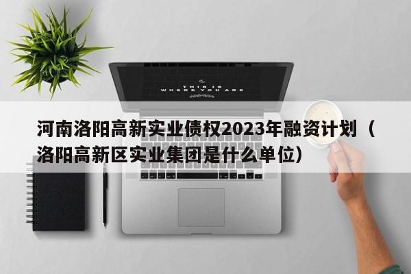 河南洛阳高新实业债权2023年融资计划（洛阳高新区实业集团是什么单位）