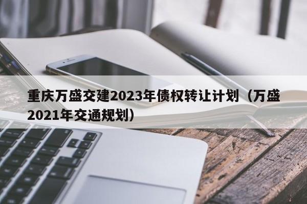 重庆万盛交建2023年债权转让计划（万盛2021年交通规划）