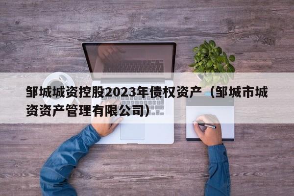 邹城城资控股2023年债权资产（邹城市城资资产管理有限公司）