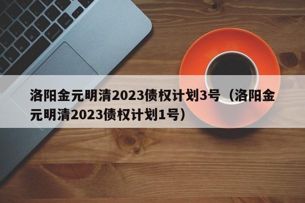 洛阳金元明清2023债权计划3号（洛阳金元明清2023债权计划1号）