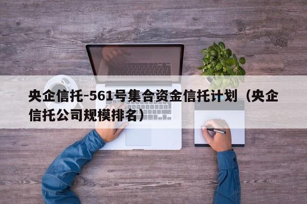 央企信托-561号集合资金信托计划（央企信托公司规模排名）