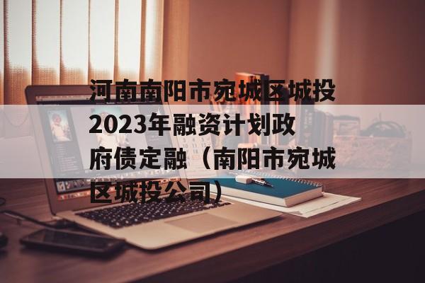 河南南阳市宛城区城投2023年融资计划政府债定融（南阳市宛城区城投公司）