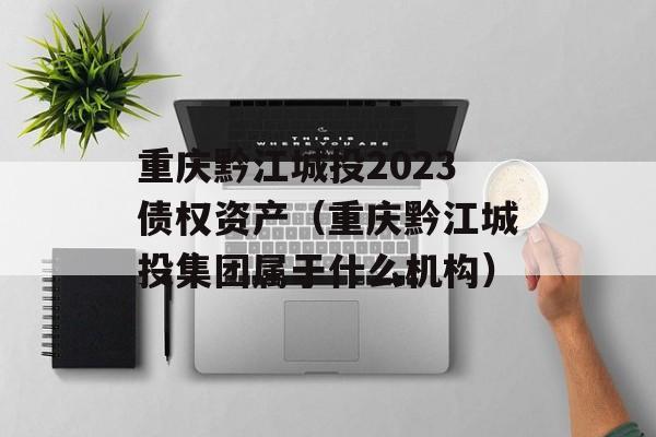 重庆黔江城投2023债权资产（重庆黔江城投集团属于什么机构）