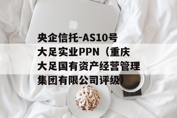 央企信托-AS10号大足实业PPN（重庆大足国有资产经营管理集团有限公司评级）