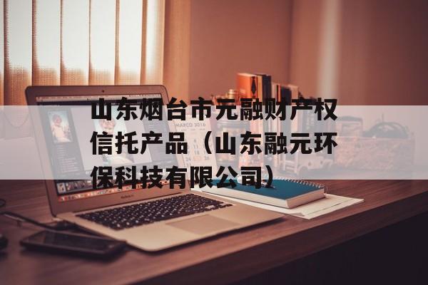 山东烟台市元融财产权信托产品（山东融元环保科技有限公司）