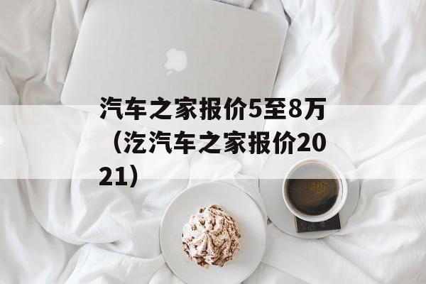 汽车之家报价5至8万（汔汽车之家报价2021）