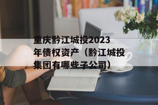 重庆黔江城投2023年债权资产（黔江城投集团有哪些子公司）