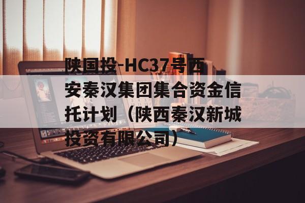 陕国投-HC37号西安秦汉集团集合资金信托计划（陕西秦汉新城投资有限公司）