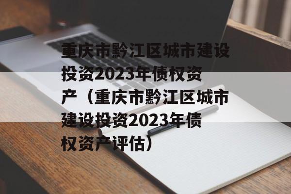 重庆市黔江区城市建设投资2023年债权资产（重庆市黔江区城市建设投资2023年债权资产评估）