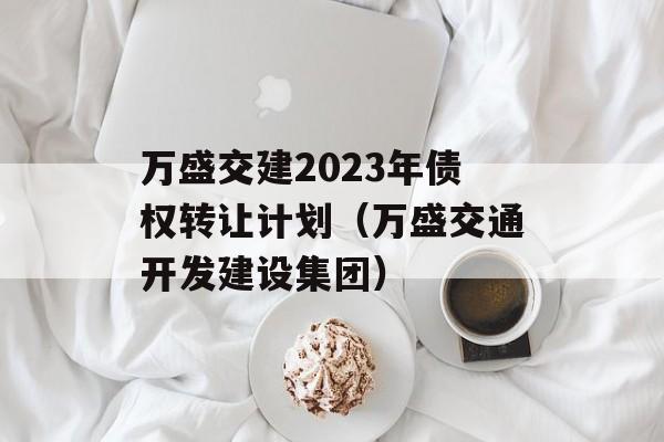 万盛交建2023年债权转让计划（万盛交通开发建设集团）