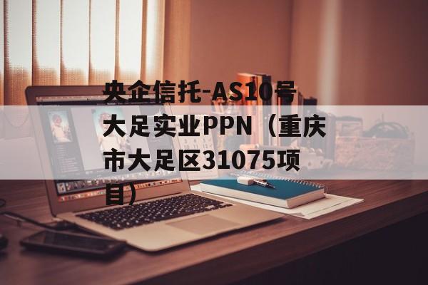 央企信托-AS10号大足实业PPN（重庆市大足区31075项目）