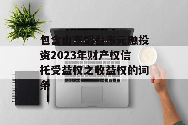 包含山东烟台市元融投资2023年财产权信托受益权之收益权的词条