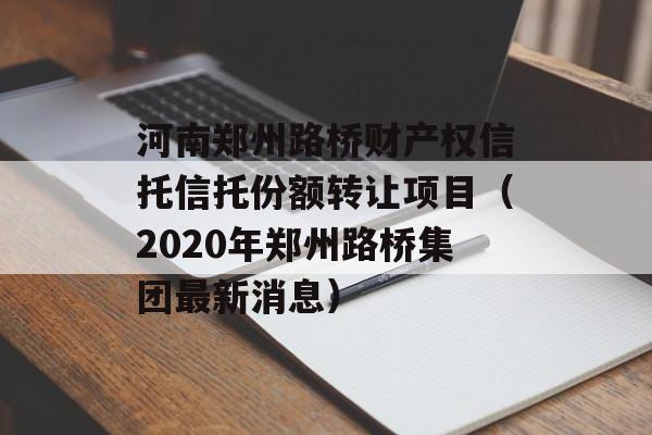 河南郑州路桥财产权信托信托份额转让项目（2020年郑州路桥集团最新消息）