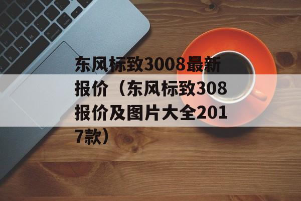 东风标致3008最新报价（东风标致308报价及图片大全2017款）