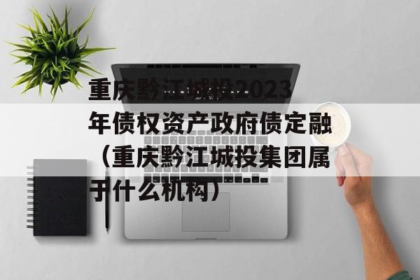 重庆黔江城投2023年债权资产政府债定融（重庆黔江城投集团属于什么机构）