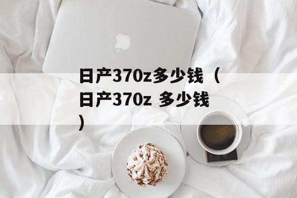 日产370z多少钱（日产370z 多少钱）