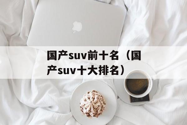 国产suv前十名（国产suv十大排名）