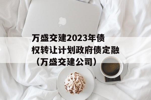 万盛交建2023年债权转让计划政府债定融（万盛交建公司）