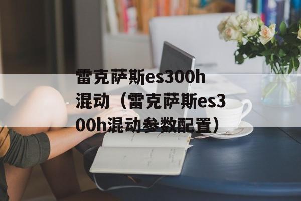 雷克萨斯es300h混动（雷克萨斯es300h混动参数配置）