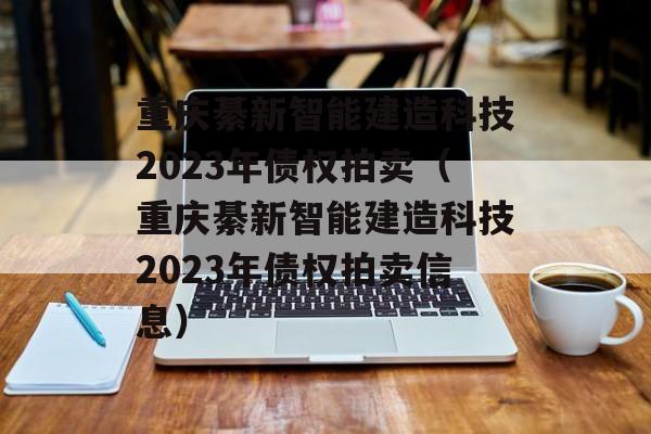 重庆綦新智能建造科技2023年债权拍卖（重庆綦新智能建造科技2023年债权拍卖信息）