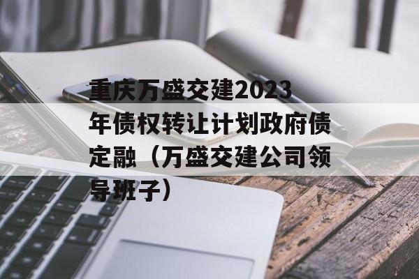 重庆万盛交建2023年债权转让计划政府债定融（万盛交建公司领导班子）