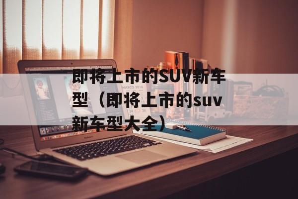 即将上市的SUV新车型（即将上市的suv新车型大全）