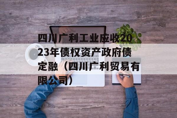 四川广利工业应收2023年债权资产政府债定融（四川广利贸易有限公司）