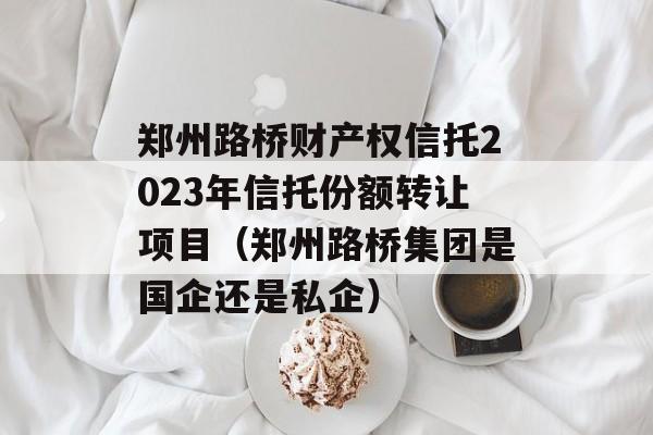 郑州路桥财产权信托2023年信托份额转让项目（郑州路桥集团是国企还是私企）