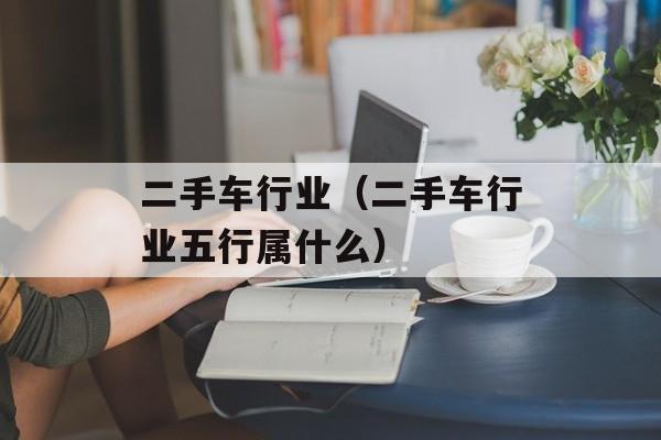 二手车行业（二手车行业五行属什么）