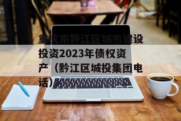 重庆市黔江区城市建设投资2023年债权资产（黔江区城投集团电话）