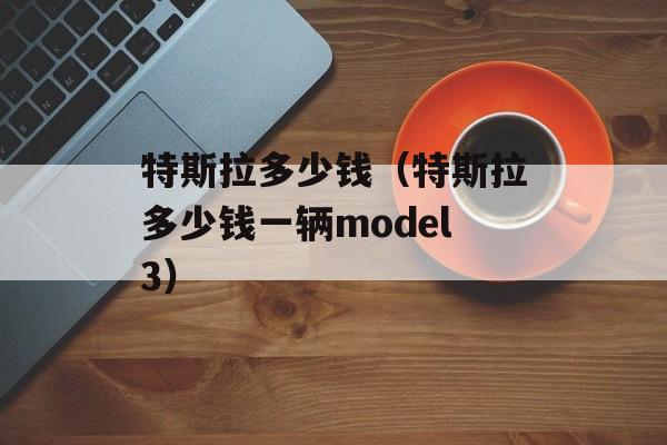 特斯拉多少钱（特斯拉多少钱一辆model3）