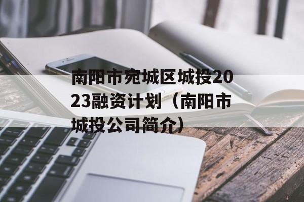 南阳市宛城区城投2023融资计划（南阳市城投公司简介）