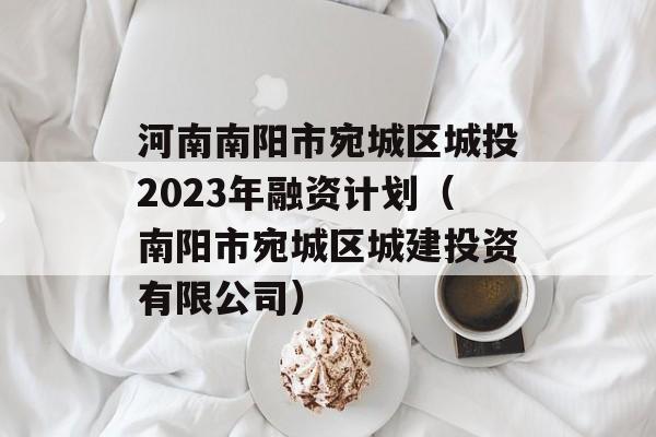 河南南阳市宛城区城投2023年融资计划（南阳市宛城区城建投资有限公司）