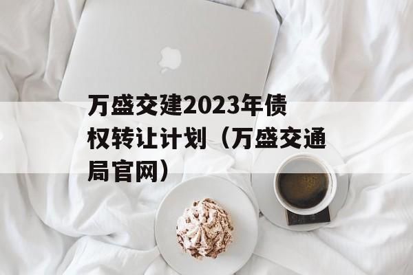 万盛交建2023年债权转让计划（万盛交通局官网）