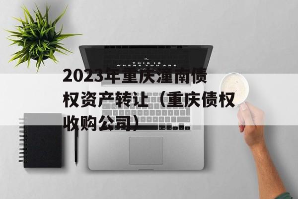 2023年重庆潼南债权资产转让（重庆债权收购公司）