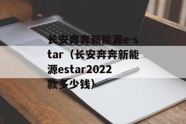 长安奔奔新能源e-star（长安奔奔新能源estar2022款多少钱）