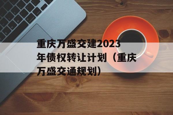 重庆万盛交建2023年债权转让计划（重庆万盛交通规划）