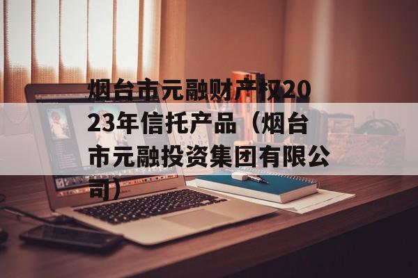 烟台市元融财产权2023年信托产品（烟台市元融投资集团有限公司）