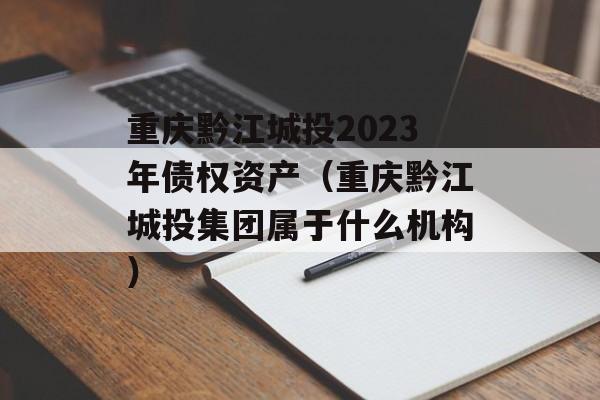 重庆黔江城投2023年债权资产（重庆黔江城投集团属于什么机构）